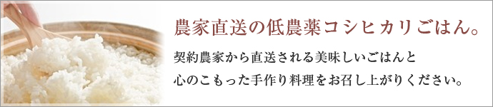 農家直送の低農薬コシヒカリごはん。契約農家から直送される美味しいごはんと心のこもった手作り料理をお召し上がりください。